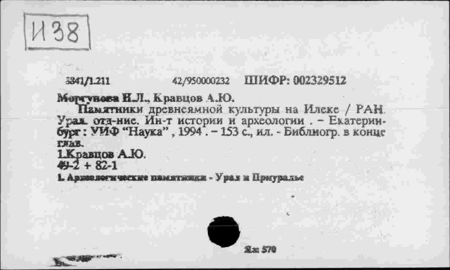 ﻿»0/1211	42/950000232 ШИФР: 002329512
Моргунова НЛ„ Кравцов А.Ю.
Памятники древнеямной культуры на Илеке / РАН Урал, отд-ние. Ин-т истории и' археологии . - Екатеринбург : УИФ “Наука”, 1994 . -153 с, ил. - Библиогр. в конце глав.
БКравцов AJO 49-2 + 82-1
L. Л^яяямтчюая» іимггиші Урал м Прнуралм
